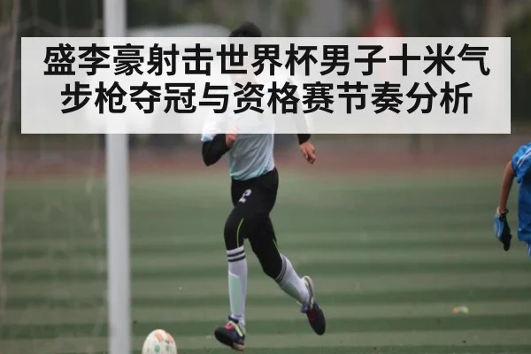 盛李豪射击世界杯男子十米气步枪夺冠与资格赛节奏分析