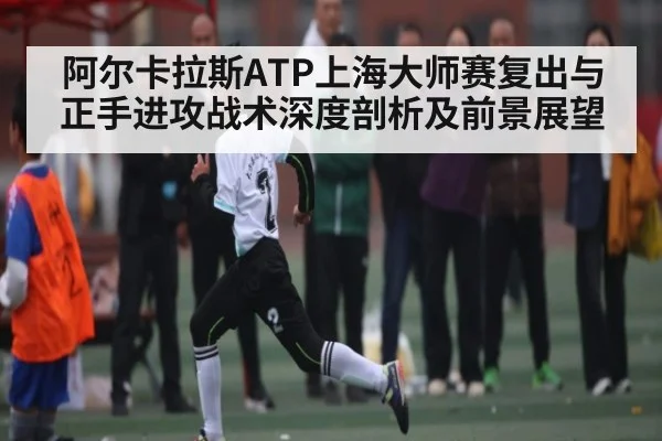 阿尔卡拉斯ATP上海大师赛复出与正手进攻战术深度剖析及前景展望