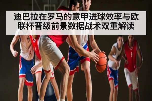 迪巴拉在罗马的意甲进球效率与欧联杯晋级前景数据战术双重解读